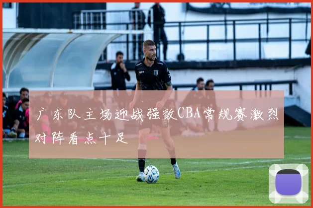 广东队主场迎战强敌CBA常规赛激烈对阵看点十足