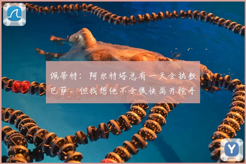 佩蒂特：阿尔特塔总有一天会执教巴萨，但我想他不会很快离开枪手