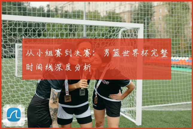 从小组赛到决赛：男篮世界杯完整时间线深度分析
