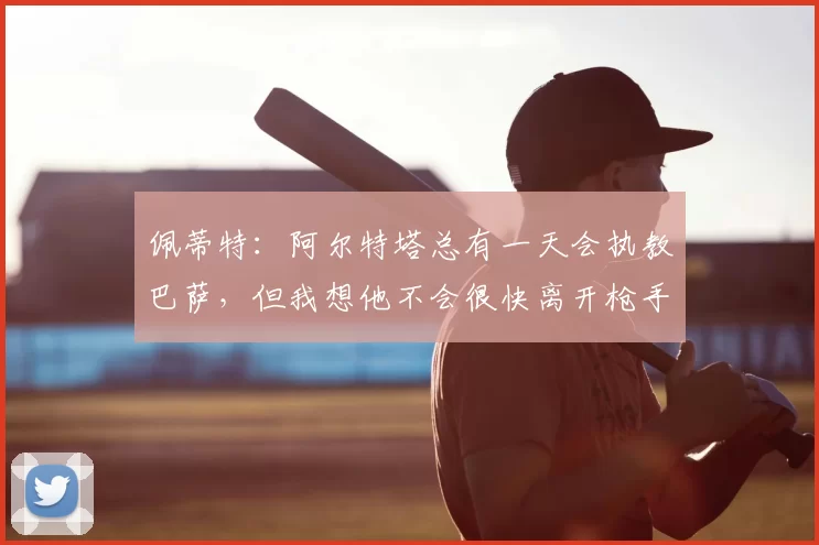佩蒂特：阿尔特塔总有一天会执教巴萨，但我想他不会很快离开枪手
