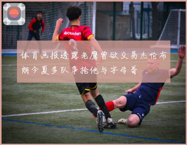 体育画报透露老鹰曾欲交易杰伦布朗今夏多队争抢他与字母哥