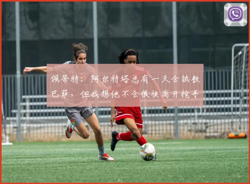 佩蒂特：阿尔特塔总有一天会执教巴萨，但我想他不会很快离开枪手
