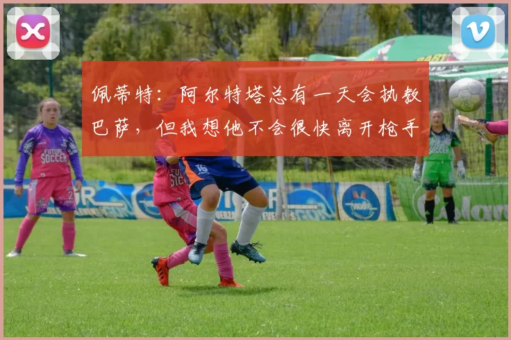 佩蒂特:阿尔特塔总有一天会执教巴萨,但我想他不会很快离开枪手