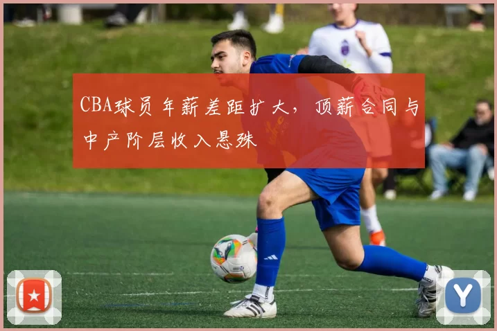 CBA球员年薪差距扩大,顶薪合同与中产阶层收入悬殊