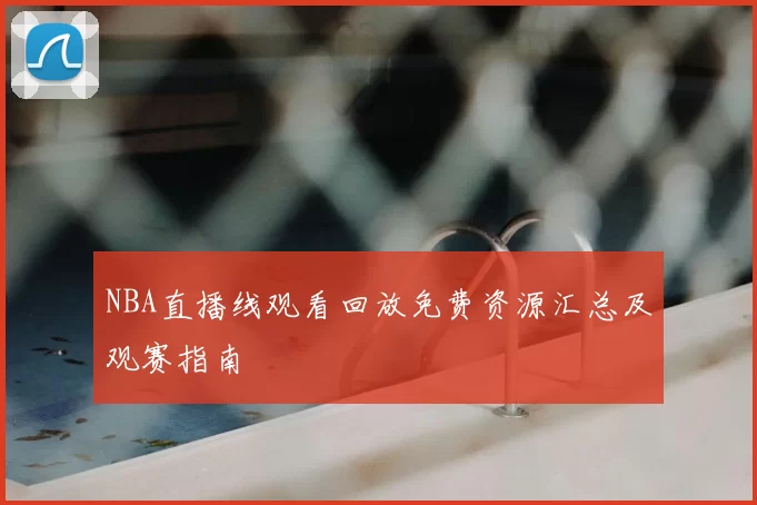NBA直播线观看回放免费资源汇总及观赛指南