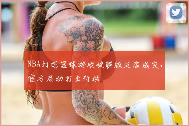NBA幻想篮球游戏破解版泛滥成灾，官方启动打击行动