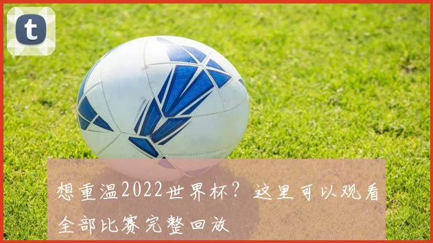 想重温2022世界杯？这里可以观看全部比赛完整回放