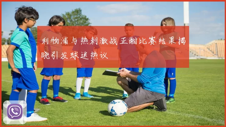 利物浦与热刺激战正酣比赛结果揭晓引发球迷热议