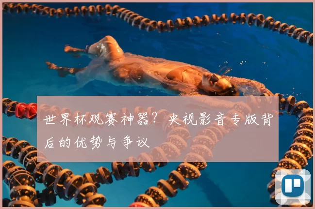 世界杯观赛神器?央视影音专版背后的优势与争议