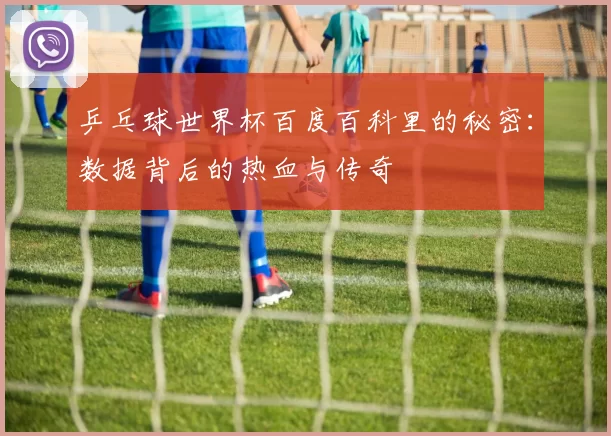 乒乓球世界杯百度百科里的秘密:数据背后的热血与传奇