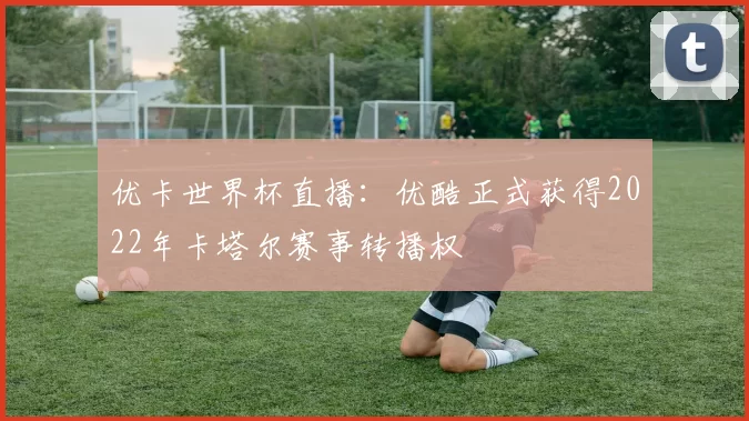 优卡世界杯直播：优酷正式获得2022年卡塔尔赛事转播权